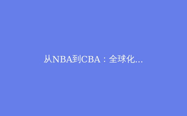 从NBA到CBA：全球化浪潮下中国篮球的文化博弈与突围路径 - 3