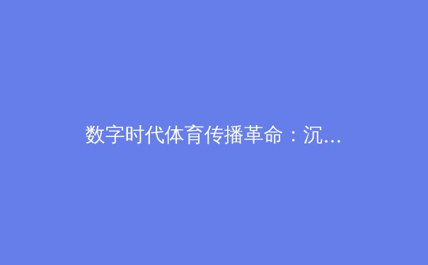 数字时代体育传播革命：沉浸式技术如何重塑观赛体验与产业格局