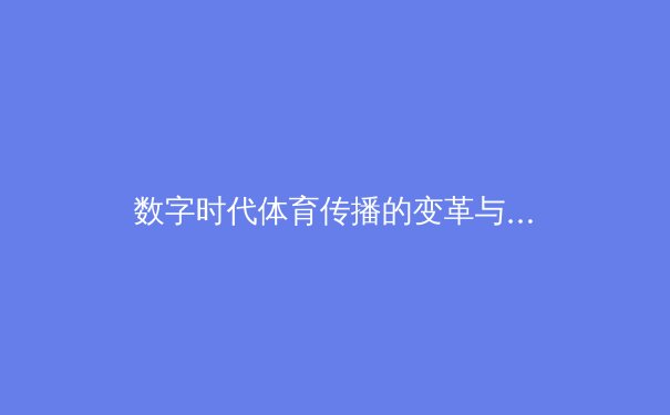 数字时代体育传播的变革与挑战：从传统媒体到沉浸式体验 - 3