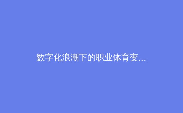 数字化浪潮下的职业体育变革：数据科技如何重塑训练、战术与观赛体验 - 4