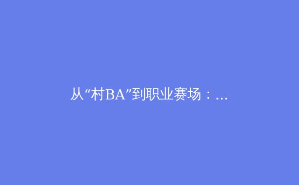 从“村BA”到职业赛场：解码中国体育文化现象背后的流量密码与商业潜能
