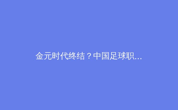 金元时代终结？中国足球职业联赛的财务健康与竞技未来深度剖析