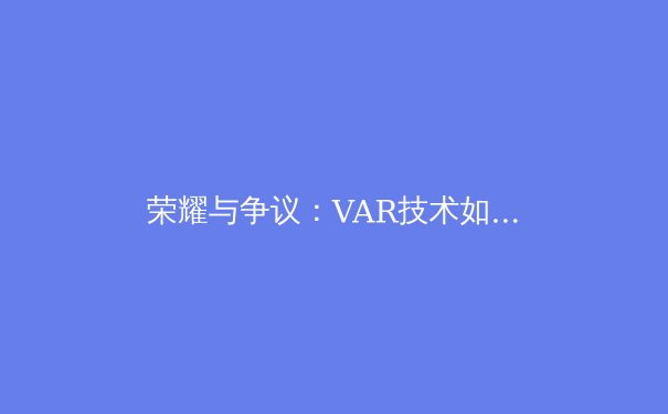 荣耀与争议：VAR技术如何重塑现代足球比赛的公平性与观赏性